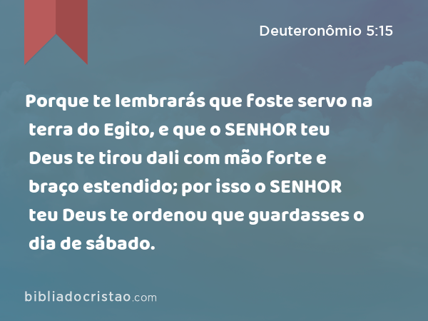 Porque te lembrarás que foste servo na terra do Egito, e que o SENHOR teu Deus te tirou dali com mão forte e braço estendido; por isso o SENHOR teu Deus te ordenou que guardasses o dia de sábado. - Deuteronômio 5:15