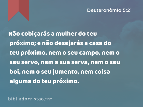 Não cobiçarás a mulher do teu próximo; e não desejarás a casa do teu próximo, nem o seu campo, nem o seu servo, nem a sua serva, nem o seu boi, nem o seu jumento, nem coisa alguma do teu próximo. - Deuteronômio 5:21