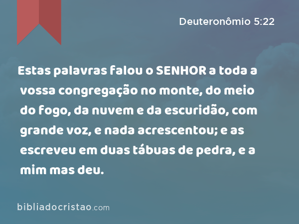 Estas palavras falou o SENHOR a toda a vossa congregação no monte, do meio do fogo, da nuvem e da escuridão, com grande voz, e nada acrescentou; e as escreveu em duas tábuas de pedra, e a mim mas deu. - Deuteronômio 5:22