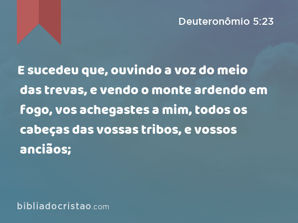 E sucedeu que, ouvindo a voz do meio das trevas, e vendo o monte ardendo em fogo, vos achegastes a mim, todos os cabeças das vossas tribos, e vossos anciãos; - Deuteronômio 5:23