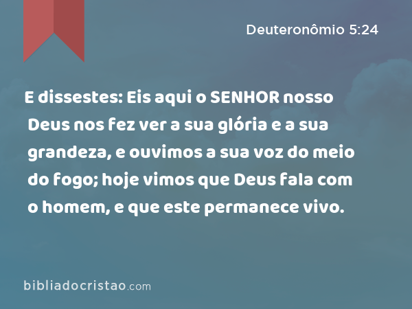 E dissestes: Eis aqui o SENHOR nosso Deus nos fez ver a sua glória e a sua grandeza, e ouvimos a sua voz do meio do fogo; hoje vimos que Deus fala com o homem, e que este permanece vivo. - Deuteronômio 5:24