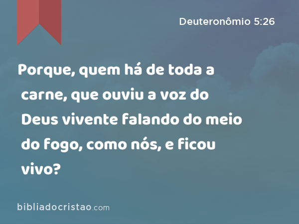 Porque, quem há de toda a carne, que ouviu a voz do Deus vivente falando do meio do fogo, como nós, e ficou vivo? - Deuteronômio 5:26