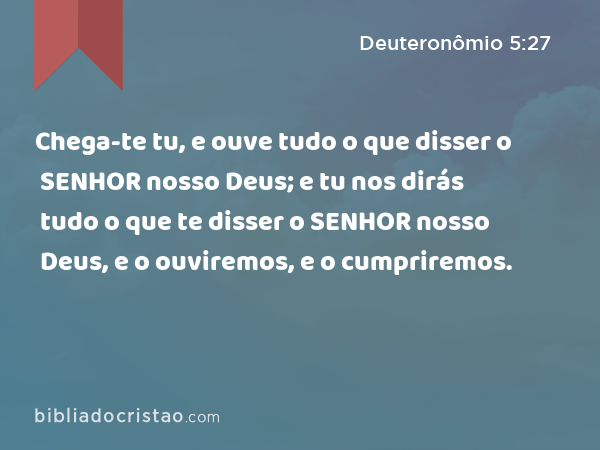 Chega-te tu, e ouve tudo o que disser o SENHOR nosso Deus; e tu nos dirás tudo o que te disser o SENHOR nosso Deus, e o ouviremos, e o cumpriremos. - Deuteronômio 5:27