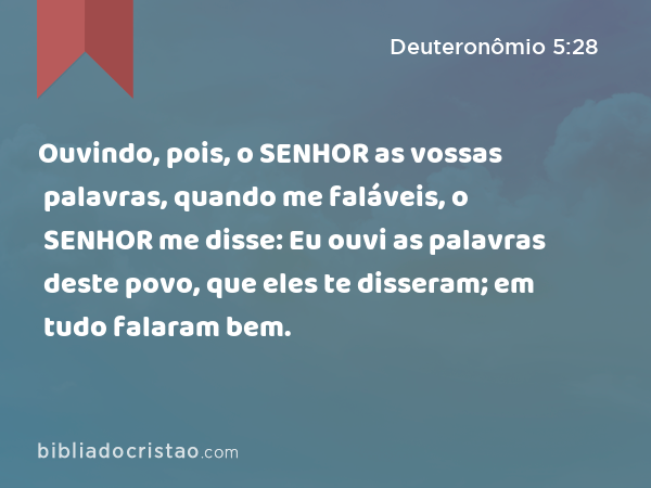 Ouvindo, pois, o SENHOR as vossas palavras, quando me faláveis, o SENHOR me disse: Eu ouvi as palavras deste povo, que eles te disseram; em tudo falaram bem. - Deuteronômio 5:28