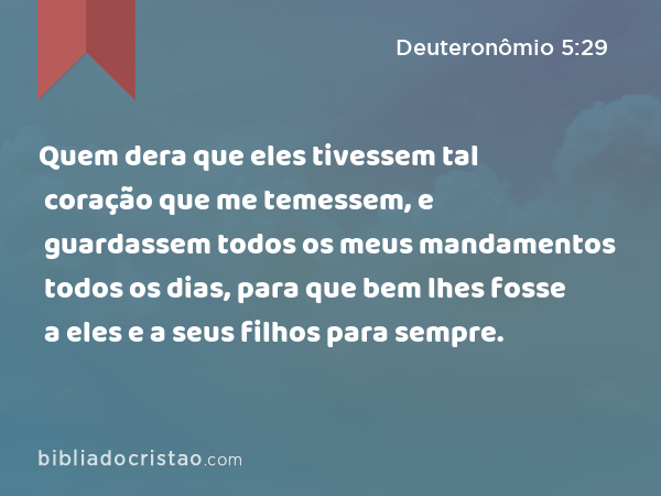 Quem dera que eles tivessem tal coração que me temessem, e guardassem todos os meus mandamentos todos os dias, para que bem lhes fosse a eles e a seus filhos para sempre. - Deuteronômio 5:29