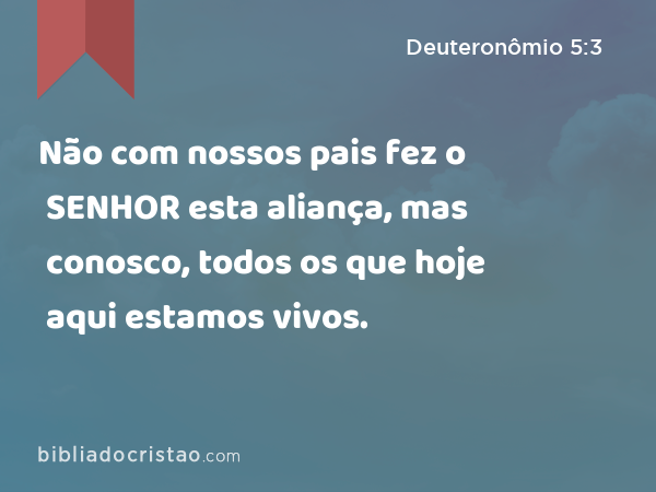 Não com nossos pais fez o SENHOR esta aliança, mas conosco, todos os que hoje aqui estamos vivos. - Deuteronômio 5:3