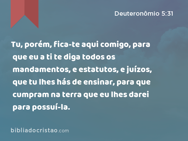 Tu, porém, fica-te aqui comigo, para que eu a ti te diga todos os mandamentos, e estatutos, e juízos, que tu lhes hás de ensinar, para que cumpram na terra que eu lhes darei para possuí-la. - Deuteronômio 5:31