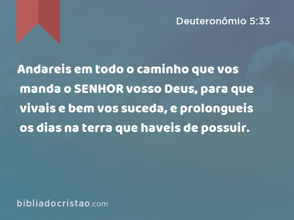 Andareis em todo o caminho que vos manda o SENHOR vosso Deus, para que vivais e bem vos suceda, e prolongueis os dias na terra que haveis de possuir. - Deuteronômio 5:33