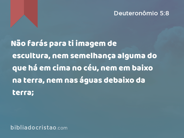 Não farás para ti imagem de escultura, nem semelhança alguma do que há em cima no céu, nem em baixo na terra, nem nas águas debaixo da terra; - Deuteronômio 5:8