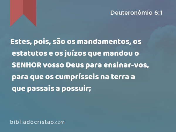 Estes, pois, são os mandamentos, os estatutos e os juízos que mandou o SENHOR vosso Deus para ensinar-vos, para que os cumprísseis na terra a que passais a possuir; - Deuteronômio 6:1