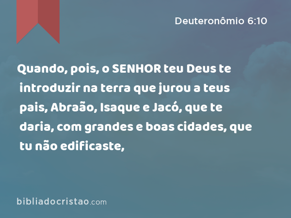 Quando, pois, o SENHOR teu Deus te introduzir na terra que jurou a teus pais, Abraão, Isaque e Jacó, que te daria, com grandes e boas cidades, que tu não edificaste, - Deuteronômio 6:10