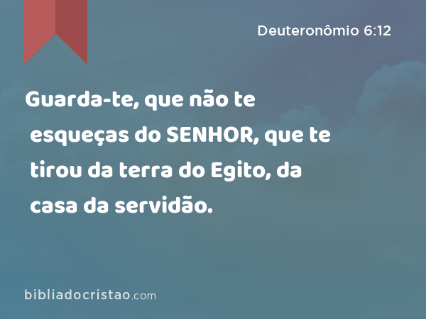 Guarda-te, que não te esqueças do SENHOR, que te tirou da terra do Egito, da casa da servidão. - Deuteronômio 6:12