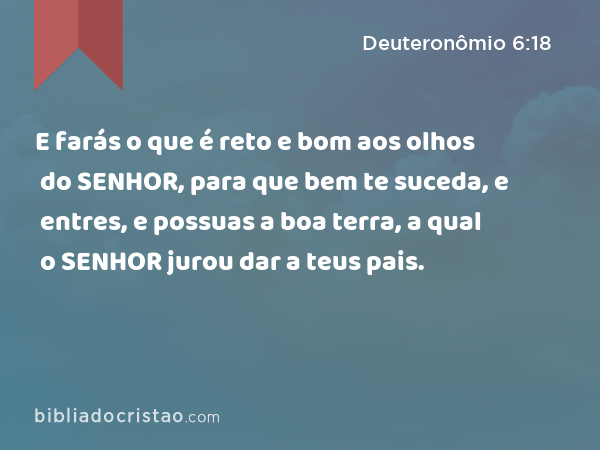 E farás o que é reto e bom aos olhos do SENHOR, para que bem te suceda, e entres, e possuas a boa terra, a qual o SENHOR jurou dar a teus pais. - Deuteronômio 6:18