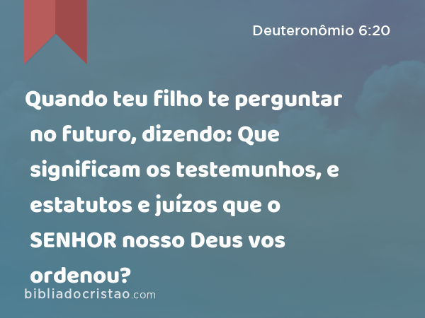 Quando teu filho te perguntar no futuro, dizendo: Que significam os testemunhos, e estatutos e juízos que o SENHOR nosso Deus vos ordenou? - Deuteronômio 6:20