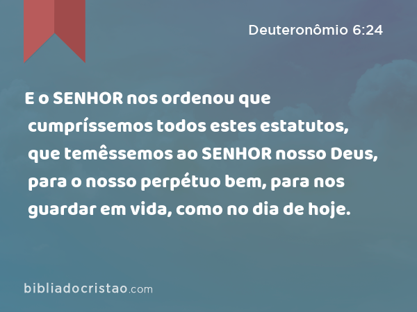 E o SENHOR nos ordenou que cumpríssemos todos estes estatutos, que temêssemos ao SENHOR nosso Deus, para o nosso perpétuo bem, para nos guardar em vida, como no dia de hoje. - Deuteronômio 6:24