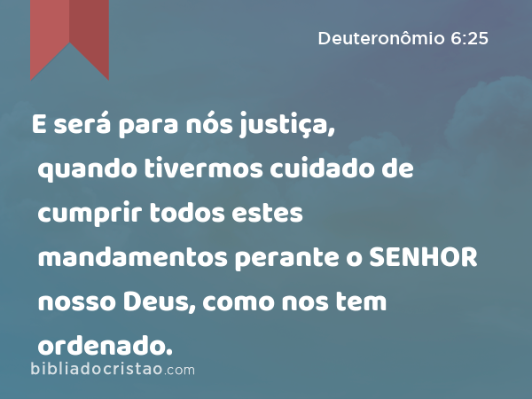 E será para nós justiça, quando tivermos cuidado de cumprir todos estes mandamentos perante o SENHOR nosso Deus, como nos tem ordenado. - Deuteronômio 6:25