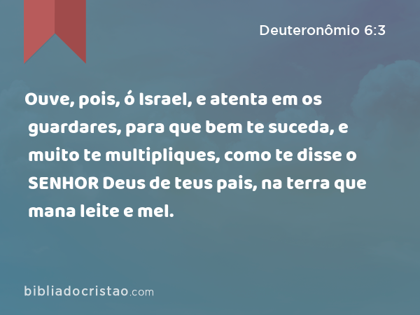 Ouve, pois, ó Israel, e atenta em os guardares, para que bem te suceda, e muito te multipliques, como te disse o SENHOR Deus de teus pais, na terra que mana leite e mel. - Deuteronômio 6:3