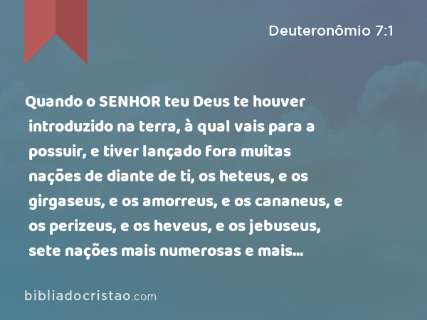 Quando o SENHOR teu Deus te houver introduzido na terra, à qual vais para a possuir, e tiver lançado fora muitas nações de diante de ti, os heteus, e os girgaseus, e os amorreus, e os cananeus, e os perizeus, e os heveus, e os jebuseus, sete nações mais numerosas e mais poderosas do que tu; - Deuteronômio 7:1