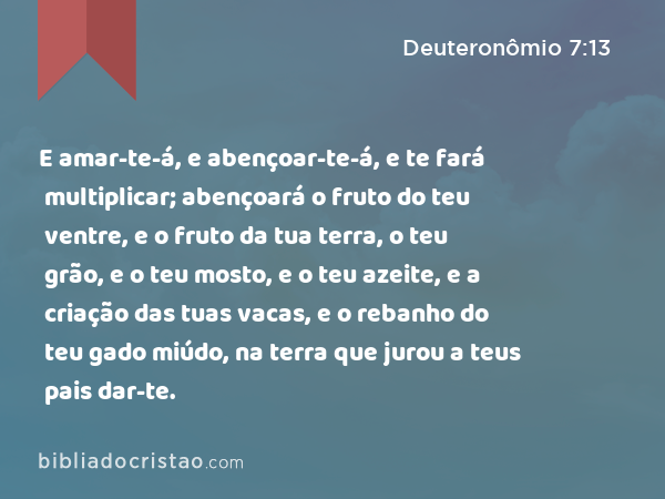 E amar-te-á, e abençoar-te-á, e te fará multiplicar; abençoará o fruto do teu ventre, e o fruto da tua terra, o teu grão, e o teu mosto, e o teu azeite, e a criação das tuas vacas, e o rebanho do teu gado miúdo, na terra que jurou a teus pais dar-te. - Deuteronômio 7:13