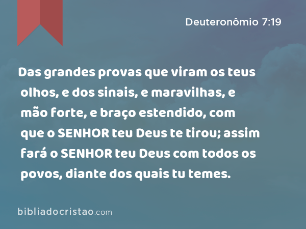 Das grandes provas que viram os teus olhos, e dos sinais, e maravilhas, e mão forte, e braço estendido, com que o SENHOR teu Deus te tirou; assim fará o SENHOR teu Deus com todos os povos, diante dos quais tu temes. - Deuteronômio 7:19