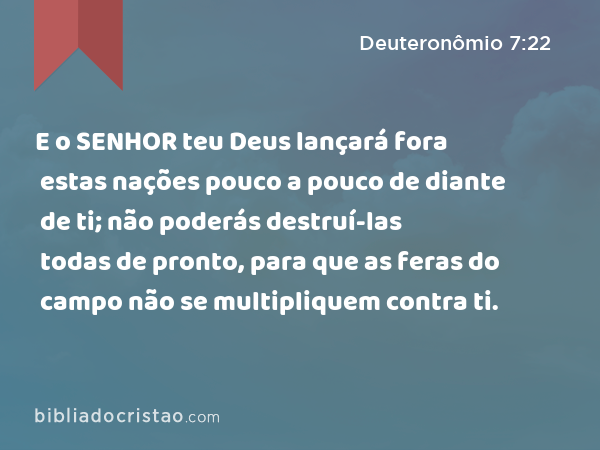 E o SENHOR teu Deus lançará fora estas nações pouco a pouco de diante de ti; não poderás destruí-las todas de pronto, para que as feras do campo não se multipliquem contra ti. - Deuteronômio 7:22