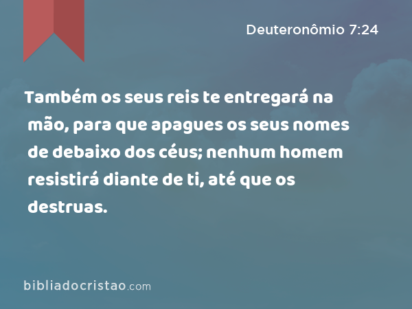 Também os seus reis te entregará na mão, para que apagues os seus nomes de debaixo dos céus; nenhum homem resistirá diante de ti, até que os destruas. - Deuteronômio 7:24