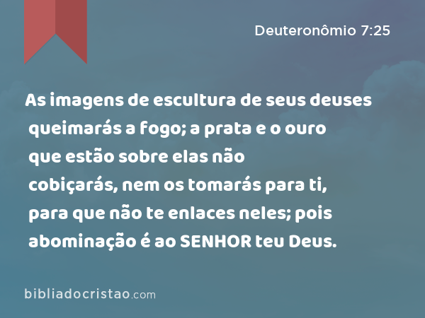 As imagens de escultura de seus deuses queimarás a fogo; a prata e o ouro que estão sobre elas não cobiçarás, nem os tomarás para ti, para que não te enlaces neles; pois abominação é ao SENHOR teu Deus. - Deuteronômio 7:25