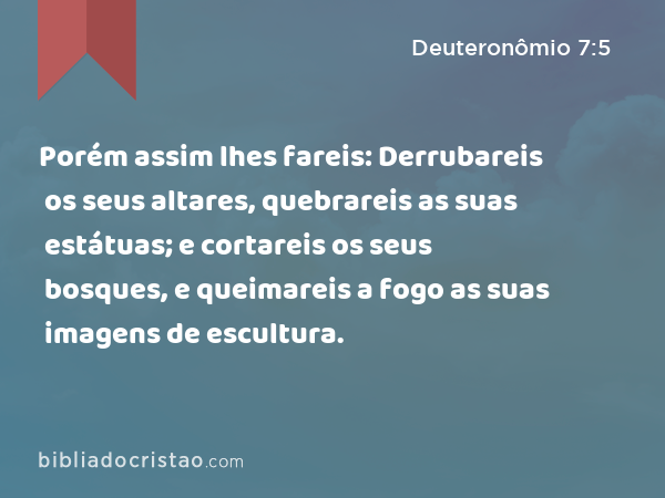 Porém assim lhes fareis: Derrubareis os seus altares, quebrareis as suas estátuas; e cortareis os seus bosques, e queimareis a fogo as suas imagens de escultura. - Deuteronômio 7:5