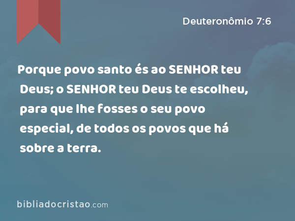 Porque povo santo és ao SENHOR teu Deus; o SENHOR teu Deus te escolheu, para que lhe fosses o seu povo especial, de todos os povos que há sobre a terra. - Deuteronômio 7:6