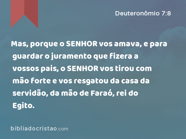 Mas, porque o SENHOR vos amava, e para guardar o juramento que fizera a vossos pais, o SENHOR vos tirou com mão forte e vos resgatou da casa da servidão, da mão de Faraó, rei do Egito. - Deuteronômio 7:8