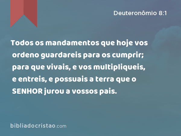 Todos os mandamentos que hoje vos ordeno guardareis para os cumprir; para que vivais, e vos multipliqueis, e entreis, e possuais a terra que o SENHOR jurou a vossos pais. - Deuteronômio 8:1