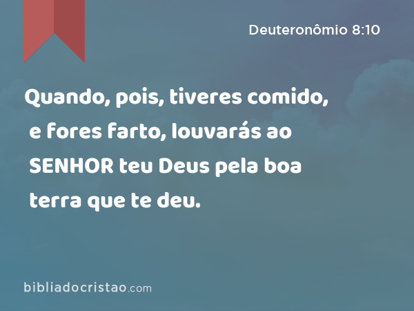 Quando, pois, tiveres comido, e fores farto, louvarás ao SENHOR teu Deus pela boa terra que te deu. - Deuteronômio 8:10