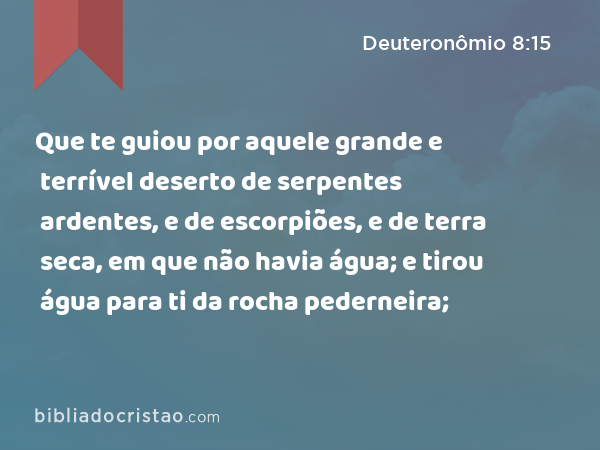 Que te guiou por aquele grande e terrível deserto de serpentes ardentes, e de escorpiões, e de terra seca, em que não havia água; e tirou água para ti da rocha pederneira; - Deuteronômio 8:15