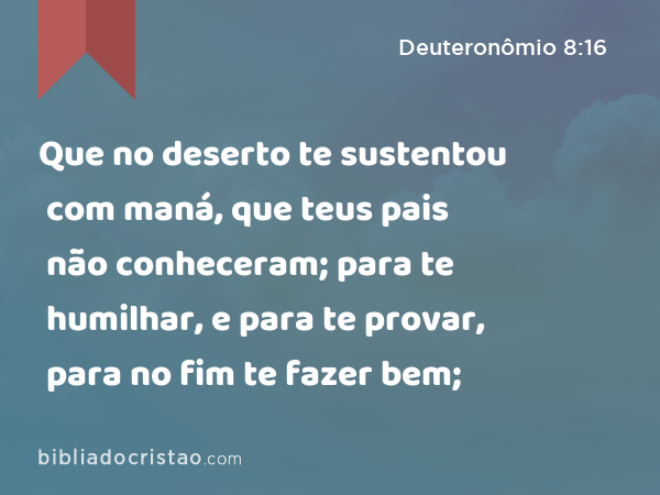 Que no deserto te sustentou com maná, que teus pais não conheceram; para te humilhar, e para te provar, para no fim te fazer bem; - Deuteronômio 8:16