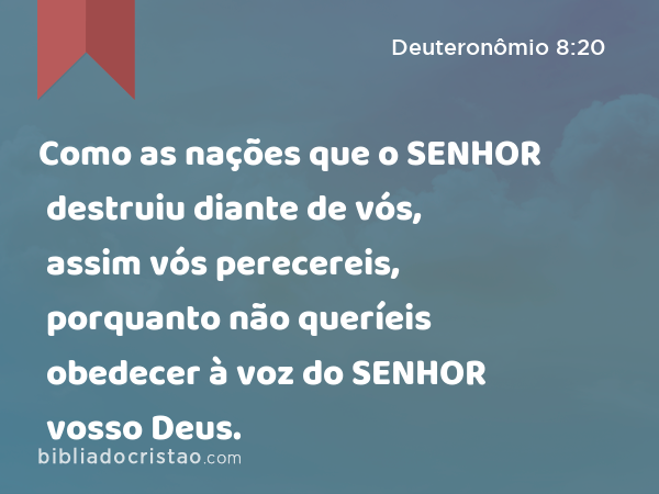 Como as nações que o SENHOR destruiu diante de vós, assim vós perecereis, porquanto não queríeis obedecer à voz do SENHOR vosso Deus. - Deuteronômio 8:20