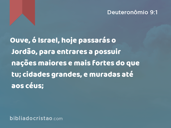 Ouve, ó Israel, hoje passarás o Jordão, para entrares a possuir nações maiores e mais fortes do que tu; cidades grandes, e muradas até aos céus; - Deuteronômio 9:1