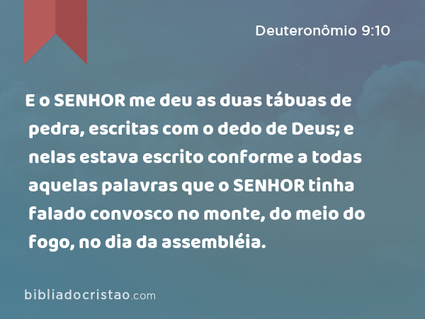 E o SENHOR me deu as duas tábuas de pedra, escritas com o dedo de Deus; e nelas estava escrito conforme a todas aquelas palavras que o SENHOR tinha falado convosco no monte, do meio do fogo, no dia da assembléia. - Deuteronômio 9:10