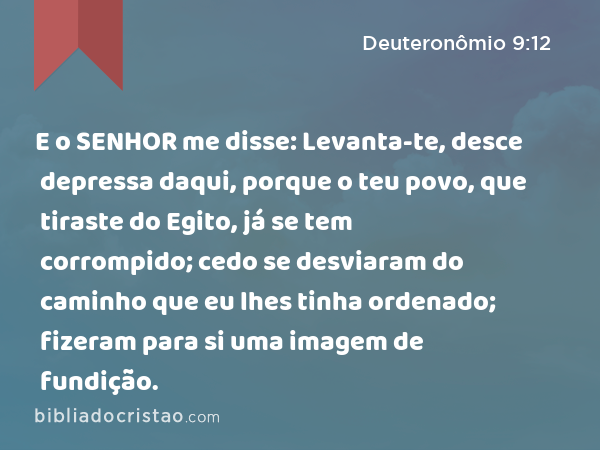 E o SENHOR me disse: Levanta-te, desce depressa daqui, porque o teu povo, que tiraste do Egito, já se tem corrompido; cedo se desviaram do caminho que eu lhes tinha ordenado; fizeram para si uma imagem de fundição. - Deuteronômio 9:12