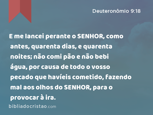 E me lancei perante o SENHOR, como antes, quarenta dias, e quarenta noites; não comi pão e não bebi água, por causa de todo o vosso pecado que havíeis cometido, fazendo mal aos olhos do SENHOR, para o provocar à ira. - Deuteronômio 9:18