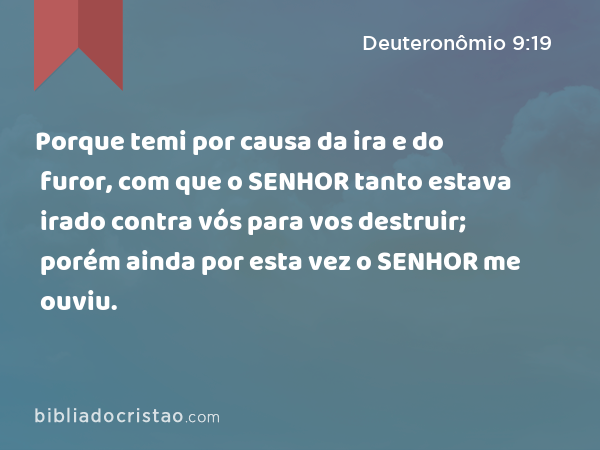 Porque temi por causa da ira e do furor, com que o SENHOR tanto estava irado contra vós para vos destruir; porém ainda por esta vez o SENHOR me ouviu. - Deuteronômio 9:19