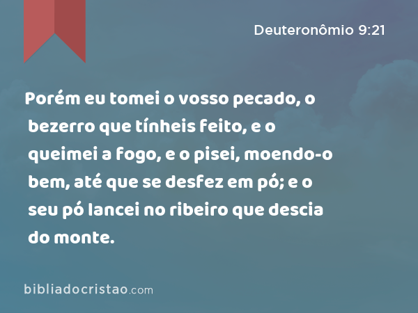 Porém eu tomei o vosso pecado, o bezerro que tínheis feito, e o queimei a fogo, e o pisei, moendo-o bem, até que se desfez em pó; e o seu pó lancei no ribeiro que descia do monte. - Deuteronômio 9:21