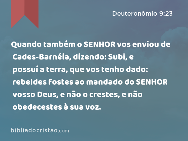 Quando também o SENHOR vos enviou de Cades-Barnéia, dizendo: Subi, e possuí a terra, que vos tenho dado: rebeldes fostes ao mandado do SENHOR vosso Deus, e não o crestes, e não obedecestes à sua voz. - Deuteronômio 9:23