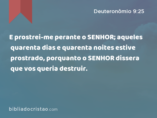 E prostrei-me perante o SENHOR; aqueles quarenta dias e quarenta noites estive prostrado, porquanto o SENHOR dissera que vos queria destruir. - Deuteronômio 9:25