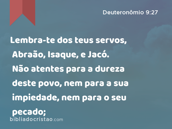 Lembra-te dos teus servos, Abraão, Isaque, e Jacó. Não atentes para a dureza deste povo, nem para a sua impiedade, nem para o seu pecado; - Deuteronômio 9:27