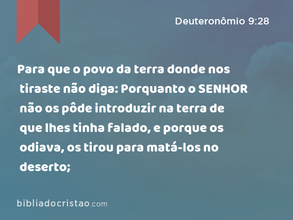 Para que o povo da terra donde nos tiraste não diga: Porquanto o SENHOR não os pôde introduzir na terra de que lhes tinha falado, e porque os odiava, os tirou para matá-los no deserto; - Deuteronômio 9:28