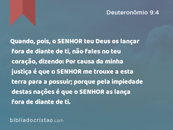 Quando, pois, o SENHOR teu Deus os lançar fora de diante de ti, não fales no teu coração, dizendo: Por causa da minha justiça é que o SENHOR me trouxe a esta terra para a possuir; porque pela impiedade destas nações é que o SENHOR as lança fora de diante de ti. - Deuteronômio 9:4