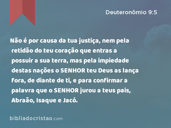 Não é por causa da tua justiça, nem pela retidão do teu coração que entras a possuir a sua terra, mas pela impiedade destas nações o SENHOR teu Deus as lança fora, de diante de ti, e para confirmar a palavra que o SENHOR jurou a teus pais, Abraão, Isaque e Jacó. - Deuteronômio 9:5