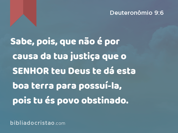 Sabe, pois, que não é por causa da tua justiça que o SENHOR teu Deus te dá esta boa terra para possuí-la, pois tu és povo obstinado. - Deuteronômio 9:6