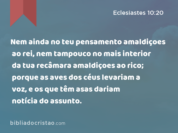 Nem ainda no teu pensamento amaldiçoes ao rei, nem tampouco no mais interior da tua recâmara amaldiçoes ao rico; porque as aves dos céus levariam a voz, e os que têm asas dariam notícia do assunto. - Eclesiastes 10:20