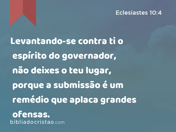 Levantando-se contra ti o espírito do governador, não deixes o teu lugar, porque a submissão é um remédio que aplaca grandes ofensas. - Eclesiastes 10:4